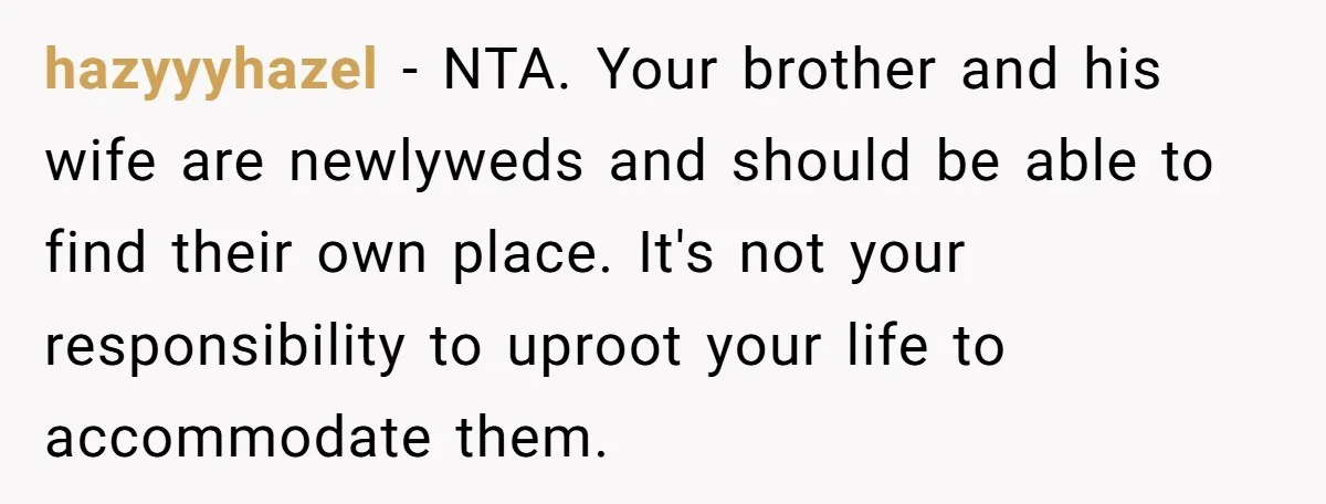 hazyyyhazel − NTA. Your brother and his wife are newlyweds and should be able to find their own place. It's not your responsibility to uproot your life to accommodate them.