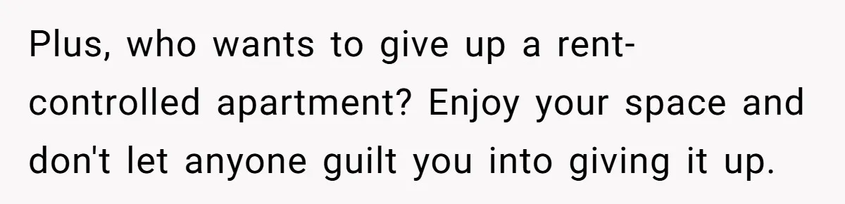 Plus, who wants to give up a rent-controlled apartment? Enjoy your space and don't let anyone guilt you into giving it up.