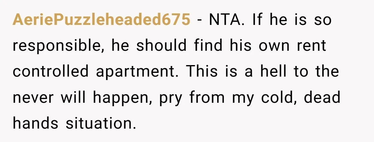 AeriePuzzleheaded675 − NTA. If he is so responsible, he should find his own rent controlled apartment. This is a hell to the never will happen, pry from my cold, dead...