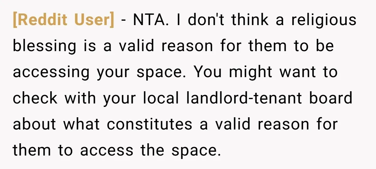 [Reddit User] − NTA. I don't think a religious blessing is a valid reason for them to be accessing your space. You might want to check with your local landlord-tenant...