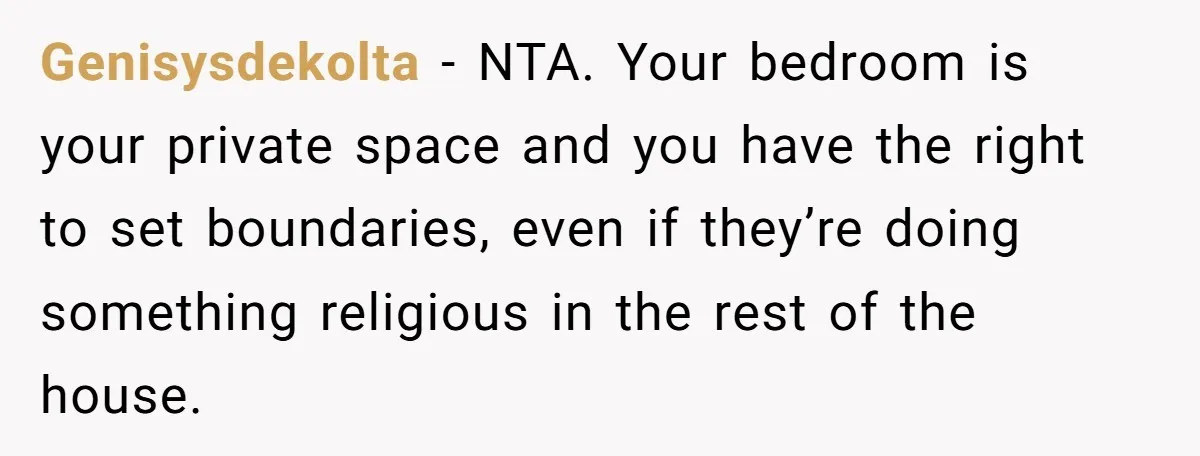 Genisysdekolta − NTA. Your bedroom is your private space and you have the right to set boundaries, even if they’re doing something religious in the rest of the house.