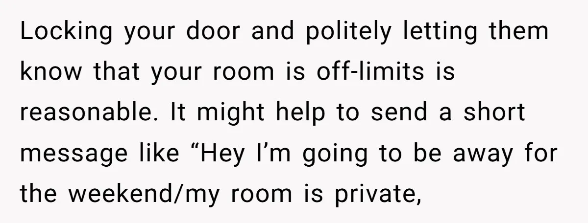 Locking your door and politely letting them know that your room is off-limits is reasonable. It might help to send a short message like “Hey I’m going to be away...