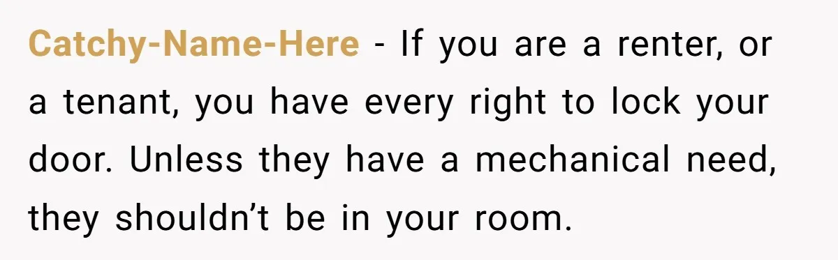 Catchy-Name-Here − If you are a renter, or a tenant, you have every right to lock your door. Unless they have a mechanical need, they shouldn’t be in your room.