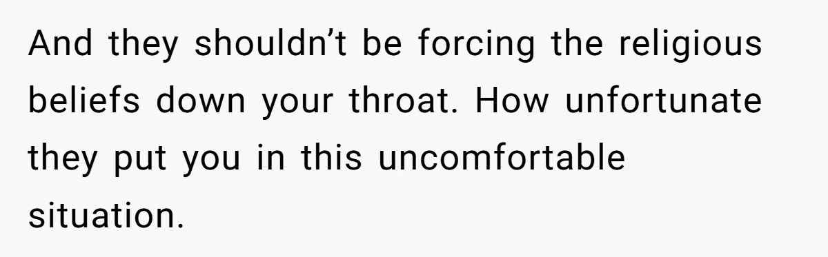 And they shouldn’t be forcing the religious beliefs down your throat. How unfortunate they put you in this uncomfortable situation.