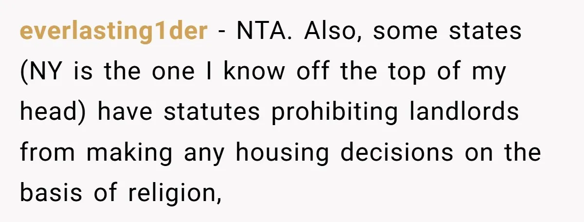 everlasting1der − NTA. Also, some states (NY is the one I know off the top of my head) have statutes prohibiting landlords from making any housing decisions on the basis...