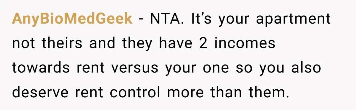 AnyBioMedGeek − NTA. It’s your apartment not theirs and they have 2 incomes towards rent versus your one so you also deserve rent control more than them.