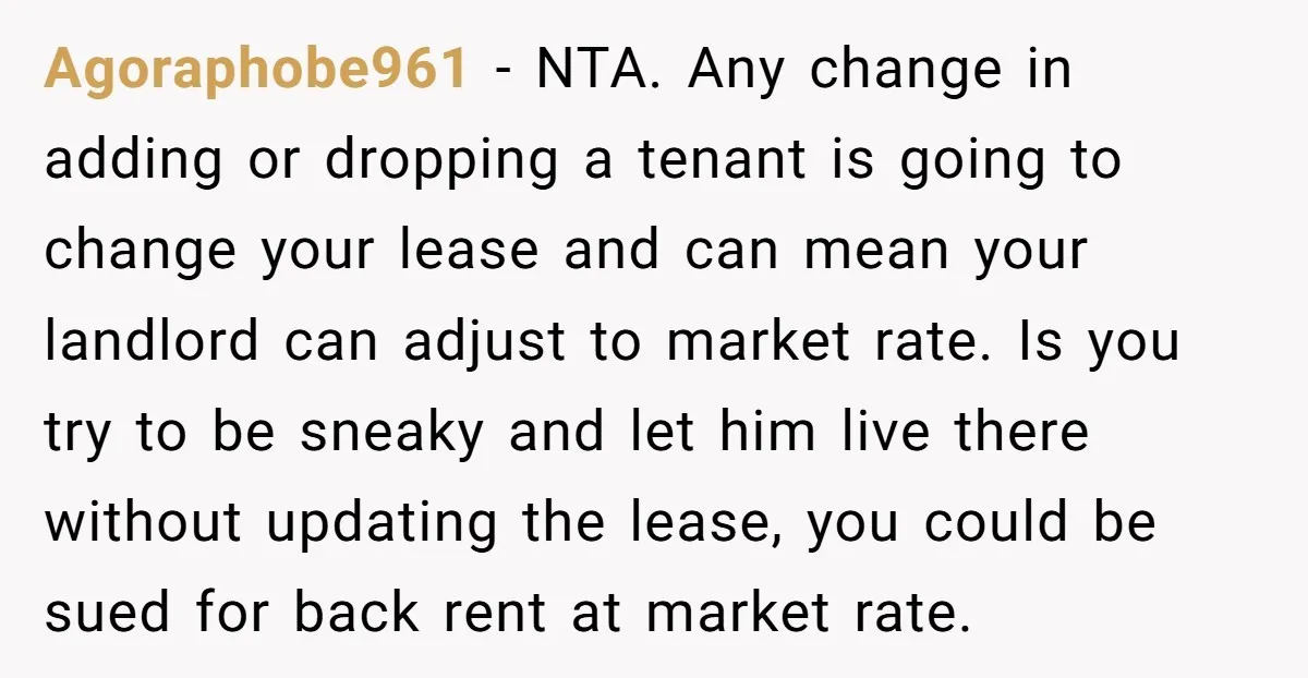 Agoraphobe961 − NTA. Any change in adding or dropping a tenant is going to change your lease and can mean your landlord can adjust to market rate. Is you try...