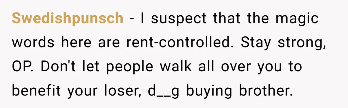 Swedishpunsch − I suspect that the magic words here are rent-controlled. Stay strong, OP. Don't let people walk all over you to benefit your loser, d__g buying brother.