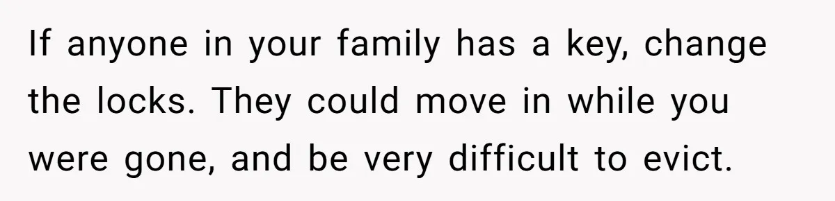 If anyone in your family has a key, change the locks. They could move in while you were gone, and be very difficult to evict.