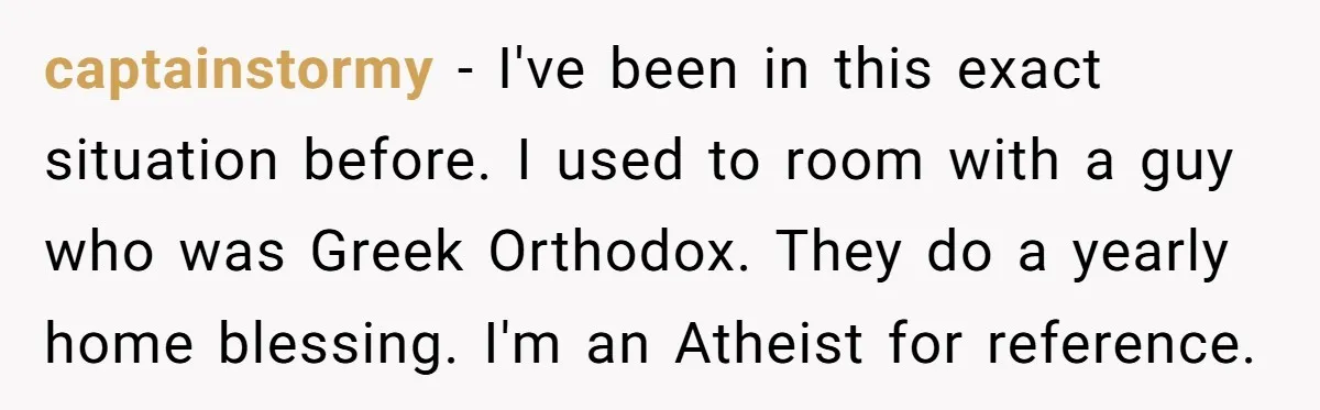 captainstormy − I've been in this exact situation before. I used to room with a guy who was Greek Orthodox. They do a yearly home blessing. I'm an Atheist for...
