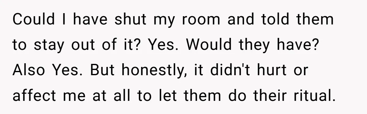 Could I have shut my room and told them to stay out of it? Yes. Would they have? Also Yes. But honestly, it didn't hurt or affect me at all...