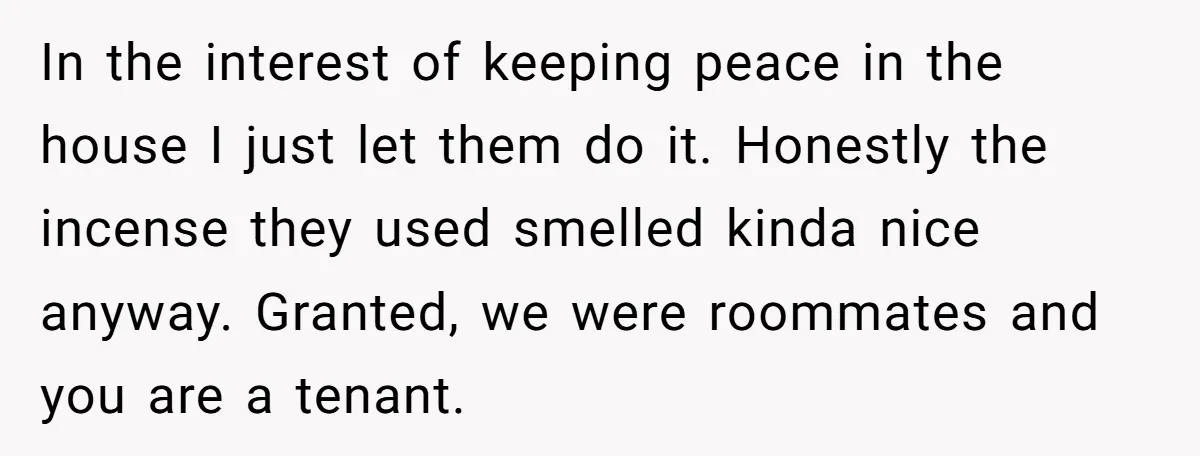 In the interest of keeping peace in the house I just let them do it. Honestly the incense they used smelled kinda nice anyway. Granted, we were roommates and you...