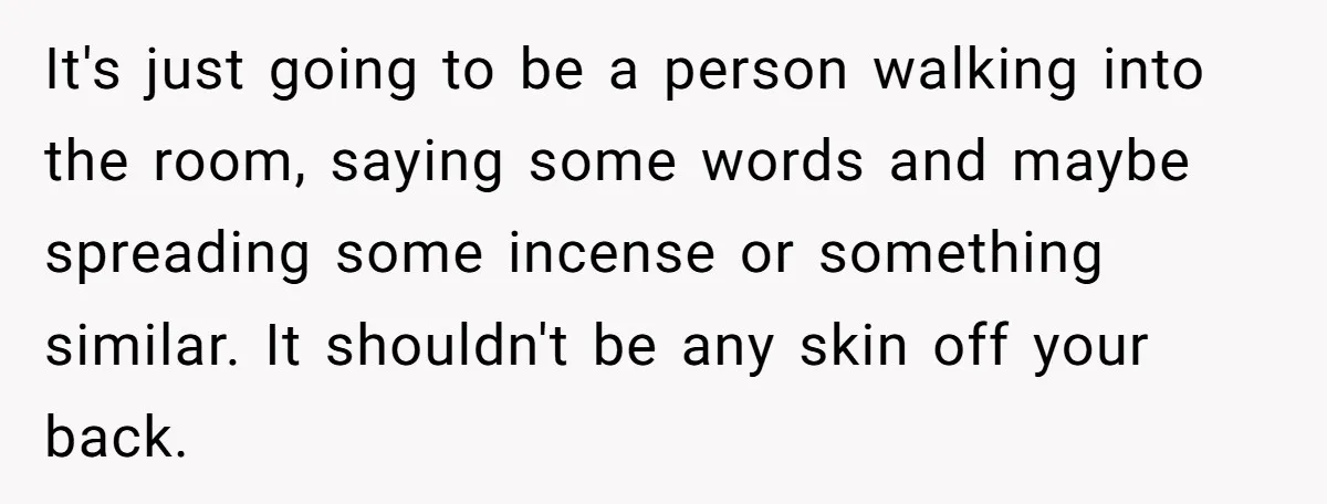 It's just going to be a person walking into the room, saying some words and maybe spreading some incense or something similar. It shouldn't be any skin off your back.