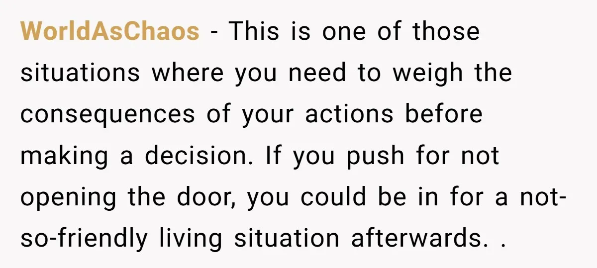 WorldAsChaos − This is one of those situations where you need to weigh the consequences of your actions before making a decision. If you push for not opening the door,...