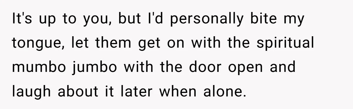 It's up to you, but I'd personally bite my tongue, let them get on with the spiritual mumbo jumbo with the door open and laugh about it later when alone.