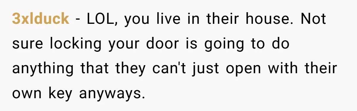 3xlduck − LOL, you live in their house. Not sure locking your door is going to do anything that they can't just open with their own key anyways.