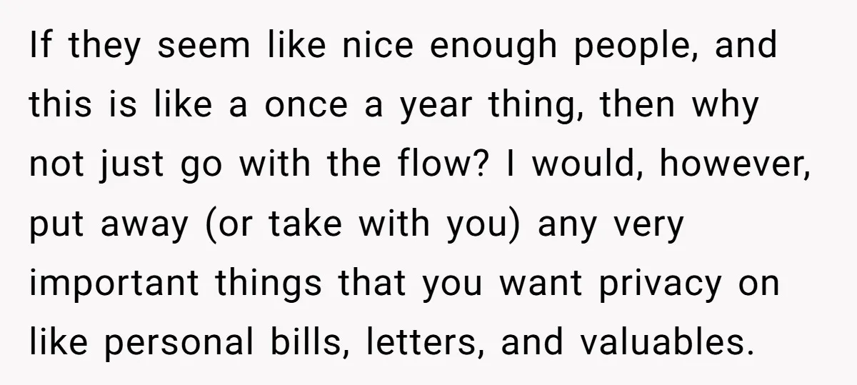 If they seem like nice enough people, and this is like a once a year thing, then why not just go with the flow? I would, however, put away (or...