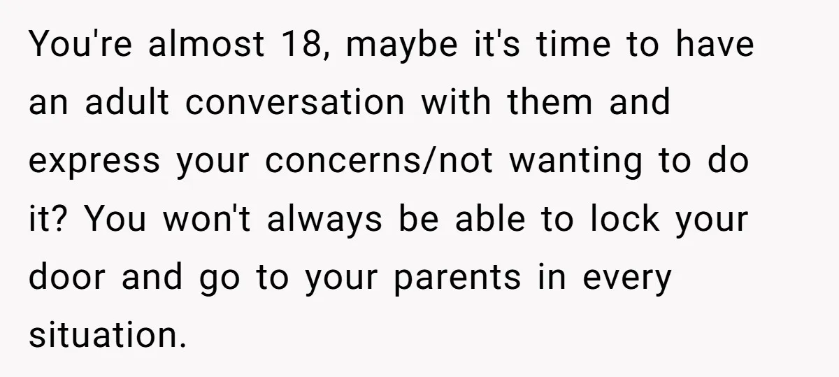 You're almost 18, maybe it's time to have an adult conversation with them and express your concerns/not wanting to do it? You won't always be able to lock your door...