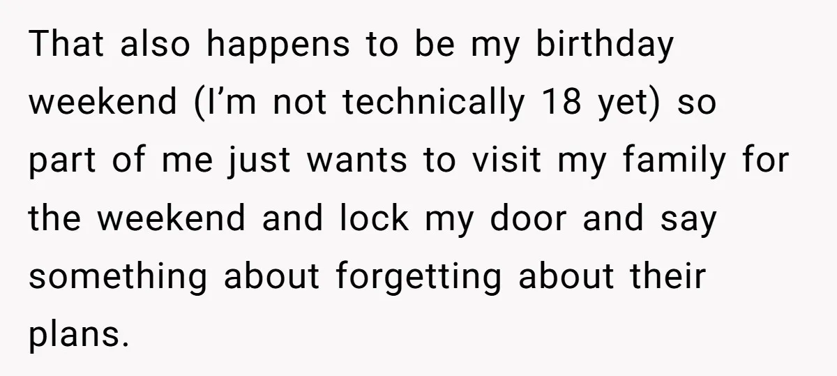 That also happens to be my birthday weekend (I’m not technically 18 yet) so part of me just wants to visit my family for the weekend and lock my door...