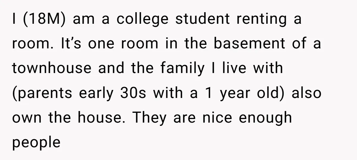 I (18M) am a college student renting a room. It’s one room in the basement of a townhouse and the family I live with (parents early 30s with a 1...