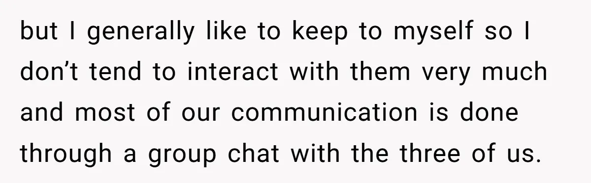 but I generally like to keep to myself so I don’t tend to interact with them very much and most of our communication is done through a group chat with...