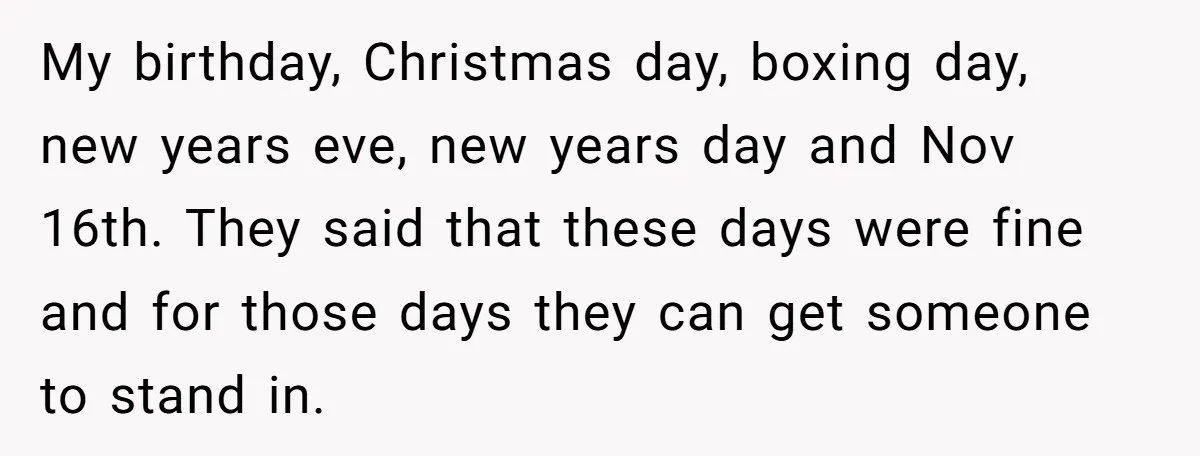 My birthday, Christmas day, boxing day, new years eve, new years day and Nov 16th. They said that these days were fine and for those days they can get someone...
