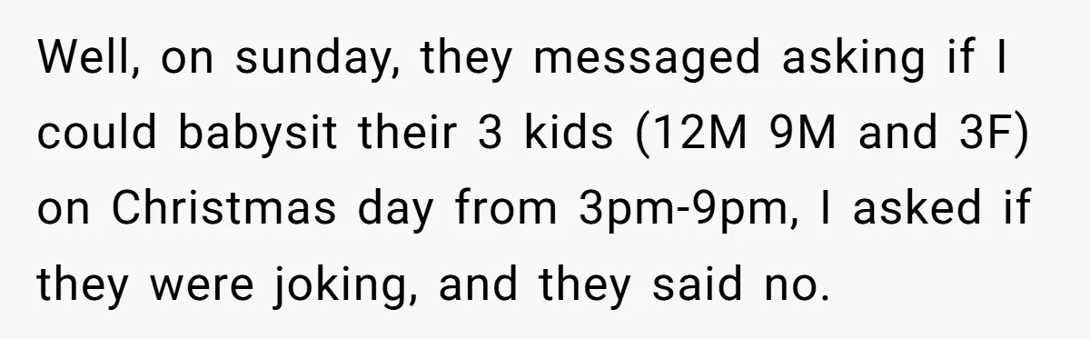 Well, on sunday, they messaged asking if I could babysit their 3 kids (12M 9M and 3F) on Christmas day from 3pm-9pm, I asked if they were joking, and they...