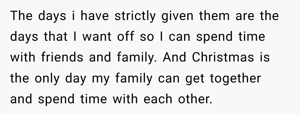 The days i have strictly given them are the days that I want off so I can spend time with friends and family. And Christmas is the only day my...