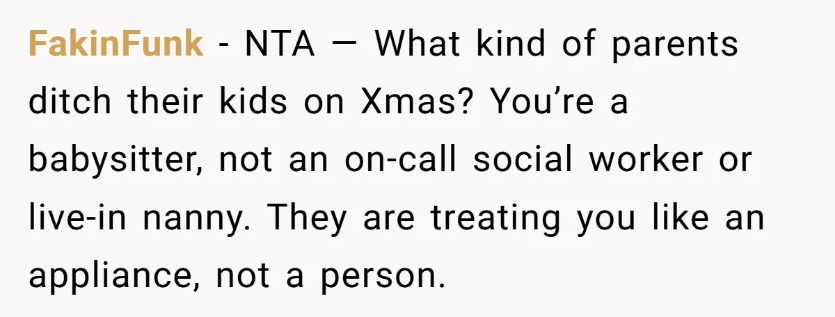 FakinFunk − NTA — What kind of parents ditch their kids on Xmas? You’re a babysitter, not an on-call social worker or live-in nanny. They are treating you like an...