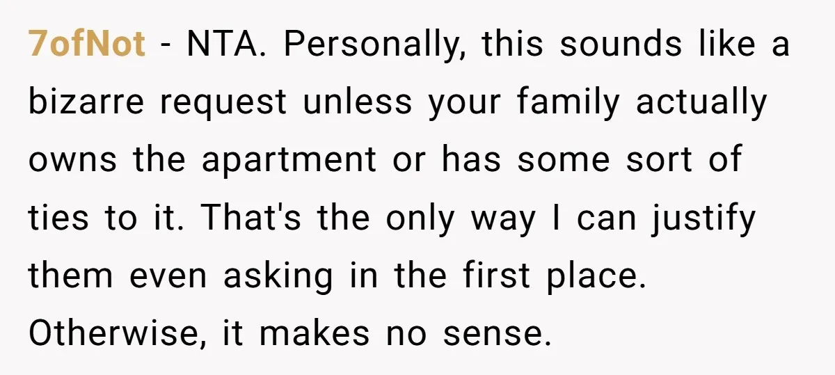 7ofNot − NTA. Personally, this sounds like a bizarre request unless your family actually owns the apartment or has some sort of ties to it. That's the only way I...