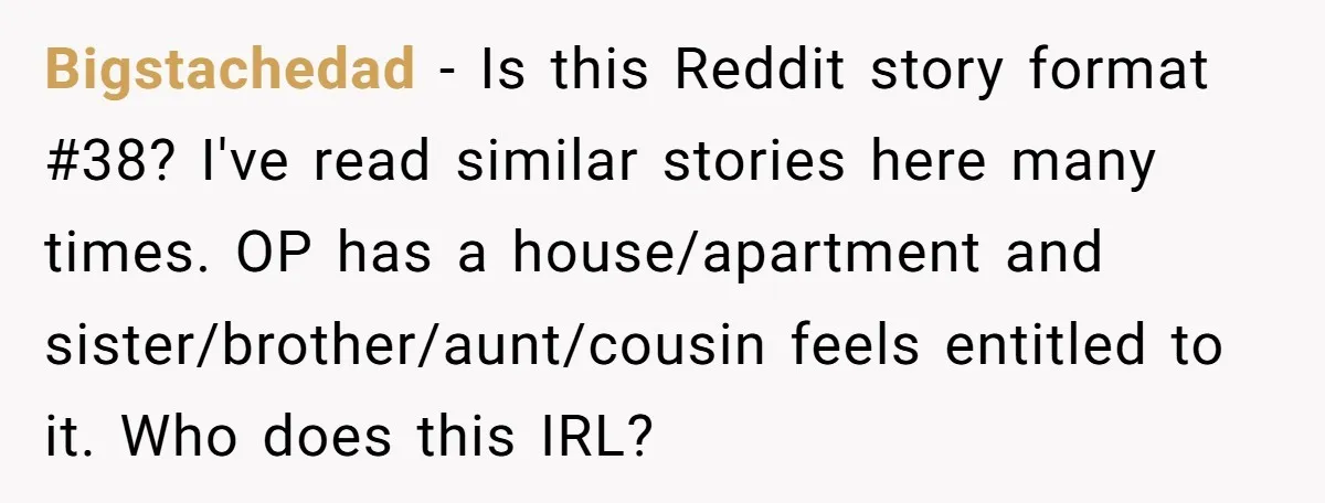 Bigstachedad − Is this Reddit story format #38? I've read similar stories here many times. OP has a house/apartment and sister/brother/aunt/cousin feels entitled to it. Who does this IRL?