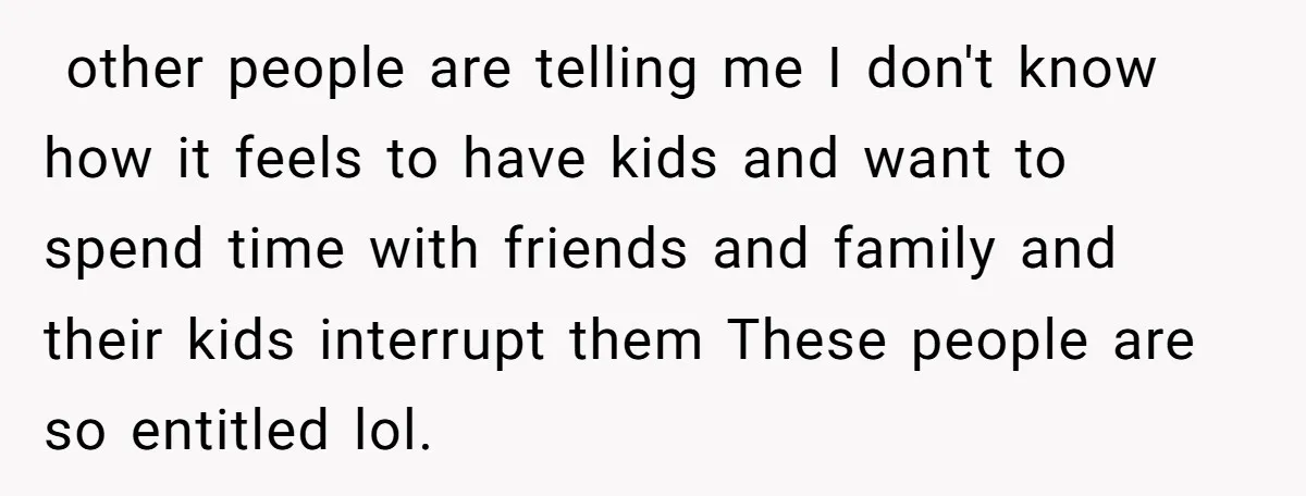 ​ other people are telling me I don't know how it feels to have kids and want to spend time with friends and family and their kids interrupt them These...