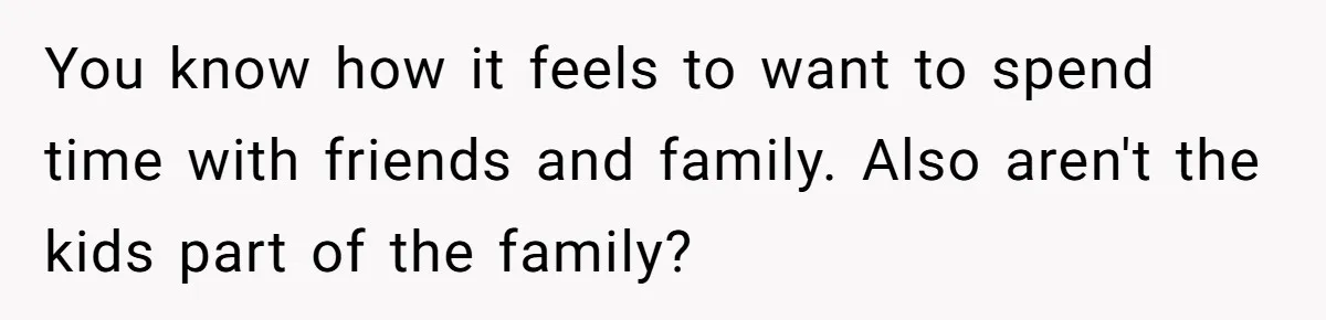 You know how it feels to want to spend time with friends and family. Also aren't the kids part of the family?