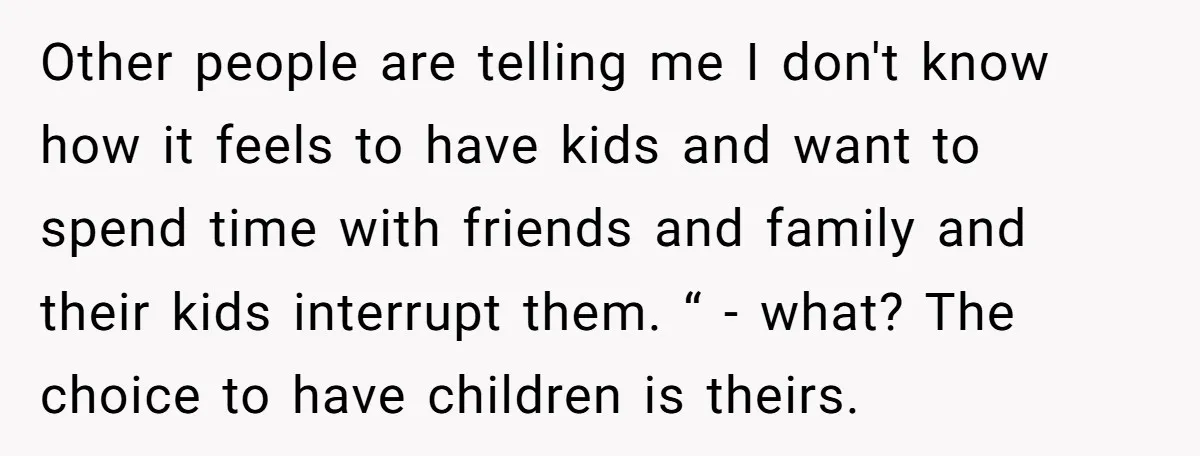 Other people are telling me I don't know how it feels to have kids and want to spend time with friends and family and their kids interrupt them. “ -...