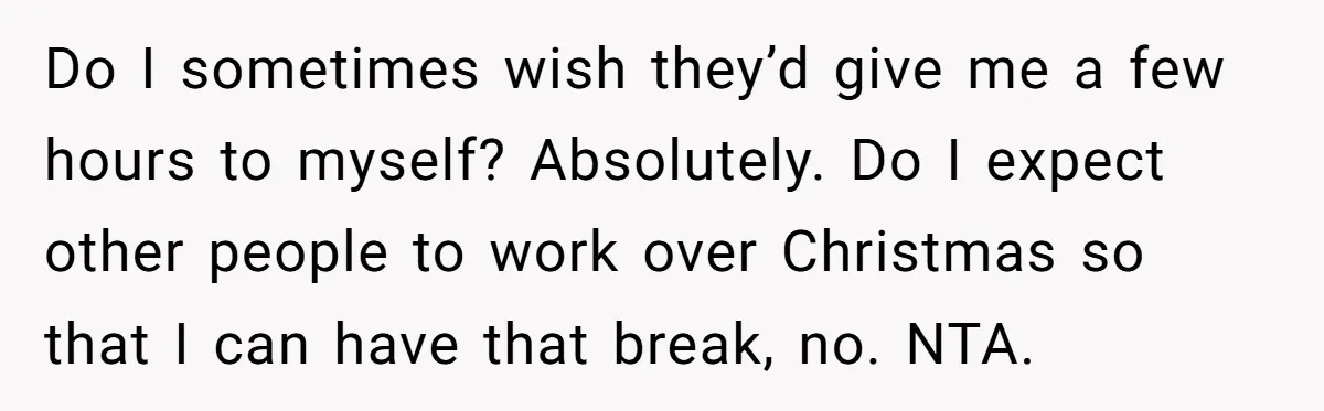 Do I sometimes wish they’d give me a few hours to myself? Absolutely. Do I expect other people to work over Christmas so that I can have that break, no....