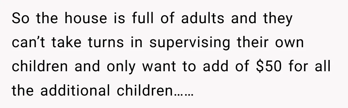 So the house is full of adults and they can’t take turns in supervising their own children and only want to add of $50 for all the additional children……