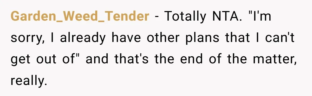 Garden_Weed_Tender − Totally NTA. "I'm sorry, I already have other plans that I can't get out of" and that's the end of the matter, really.