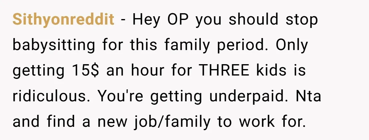 Sithyonreddit − Hey OP you should stop babysitting for this family period. Only getting 15$ an hour for THREE kids is ridiculous. You're getting underpaid. Nta and find a new...