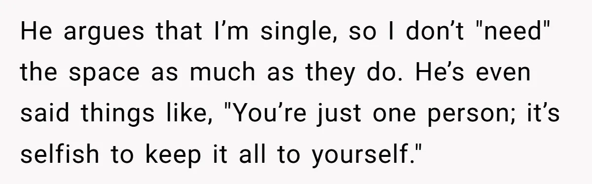 He argues that I’m single, so I don’t "need" the space as much as they do. He’s even said things like, "You’re just one person; it’s selfish to keep it...