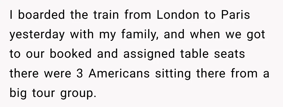 I boarded the train from London to Paris yesterday with my family, and when we got to our booked and assigned table seats there were 3 Americans sitting there from...