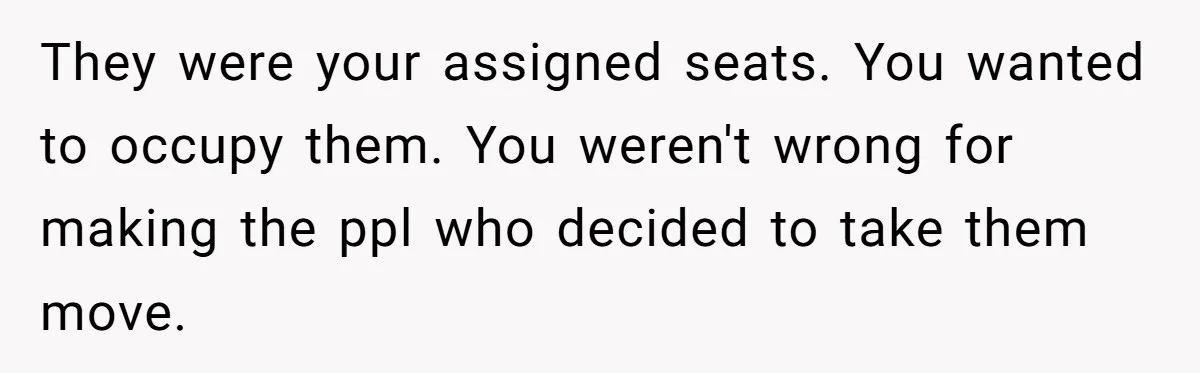They were your assigned seats. You wanted to occupy them. You weren't wrong for making the ppl who decided to take them move.