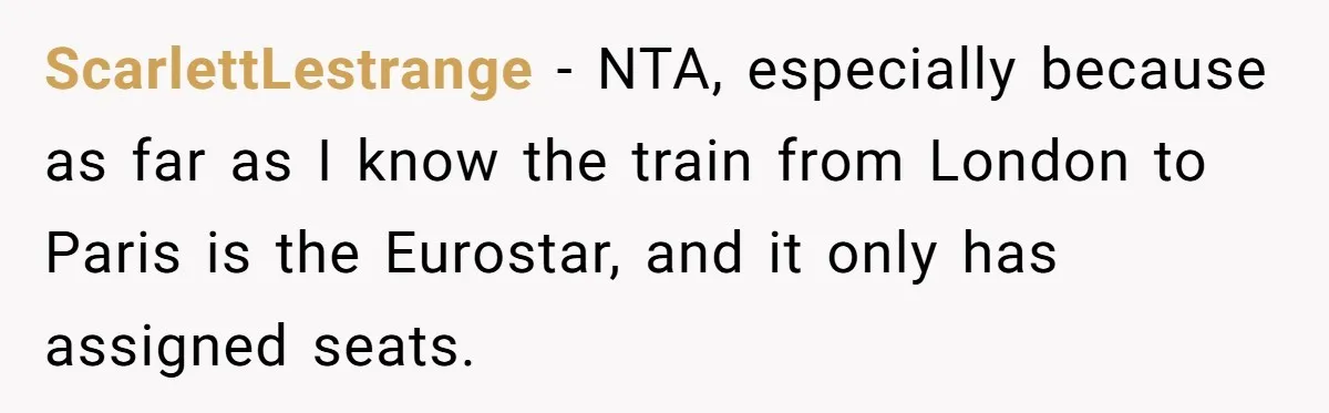 ScarlettLestrange − NTA, especially because as far as I know the train from London to Paris is the Eurostar, and it only has assigned seats.