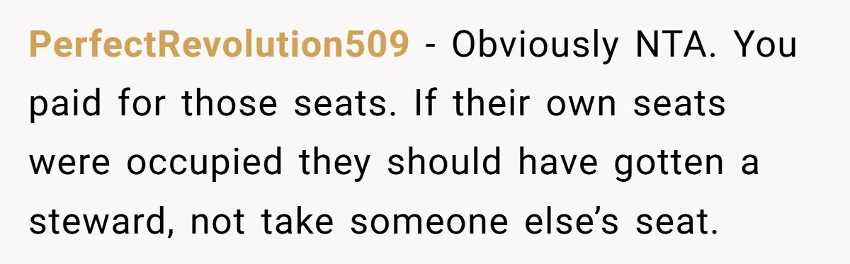 PerfectRevolution509 − Obviously NTA. You paid for those seats. If their own seats were occupied they should have gotten a steward, not take someone else’s seat.