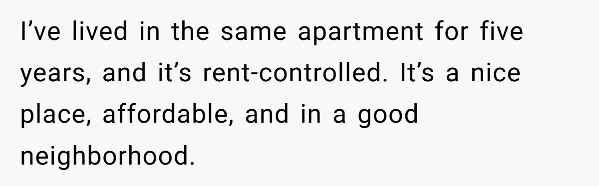 I’ve lived in the same apartment for five years, and it’s rent-controlled. It’s a nice place, affordable, and in a good neighborhood.