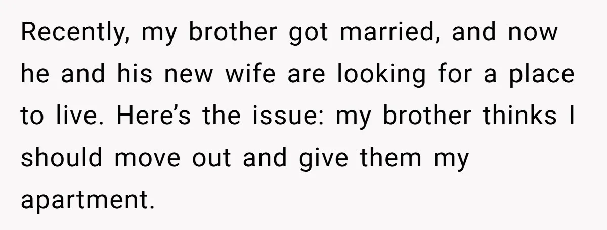 Recently, my brother got married, and now he and his new wife are looking for a place to live. Here’s the issue: my brother thinks I should move out and...