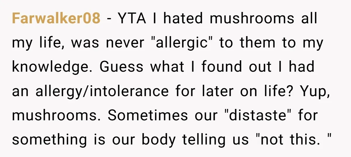 Farwalker08 − YTA I hated mushrooms all my life, was never "allergic" to them to my knowledge. Guess what I found out I had an allergy/intolerance for later on life?...