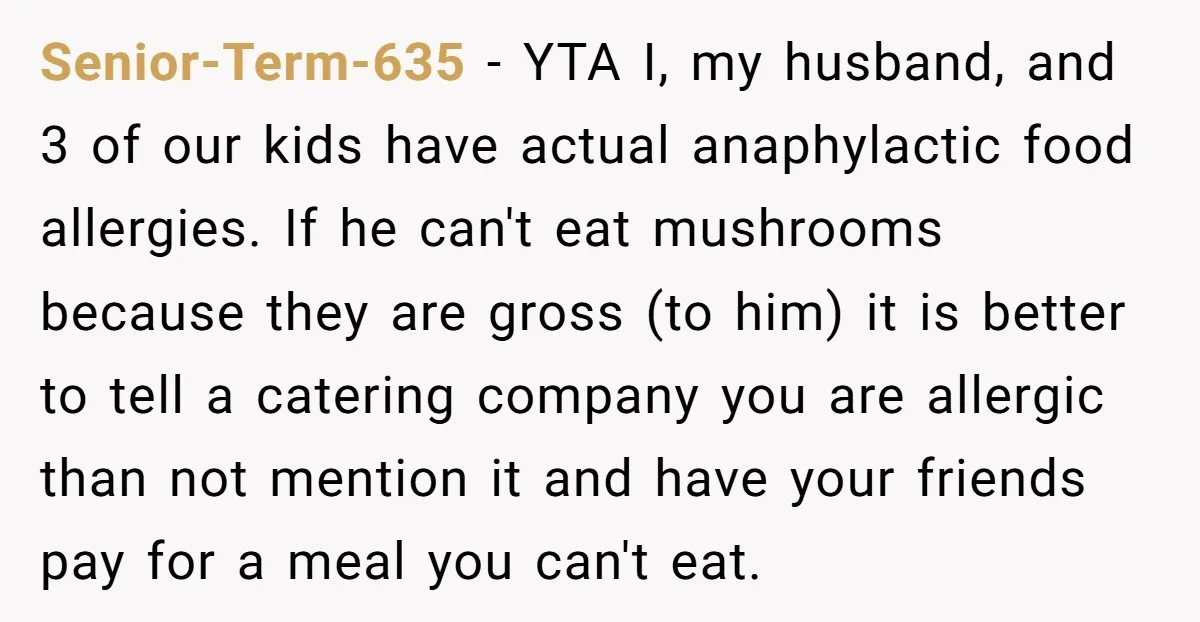 Senior-Term-635 − YTA I, my husband, and 3 of our kids have actual anaphylactic food allergies. If he can't eat mushrooms because they are gross (to him) it is better...