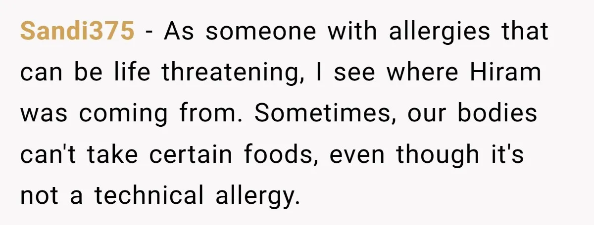 Sandi375 − As someone with allergies that can be life threatening, I see where Hiram was coming from. Sometimes, our bodies can't take certain foods, even though it's not a...