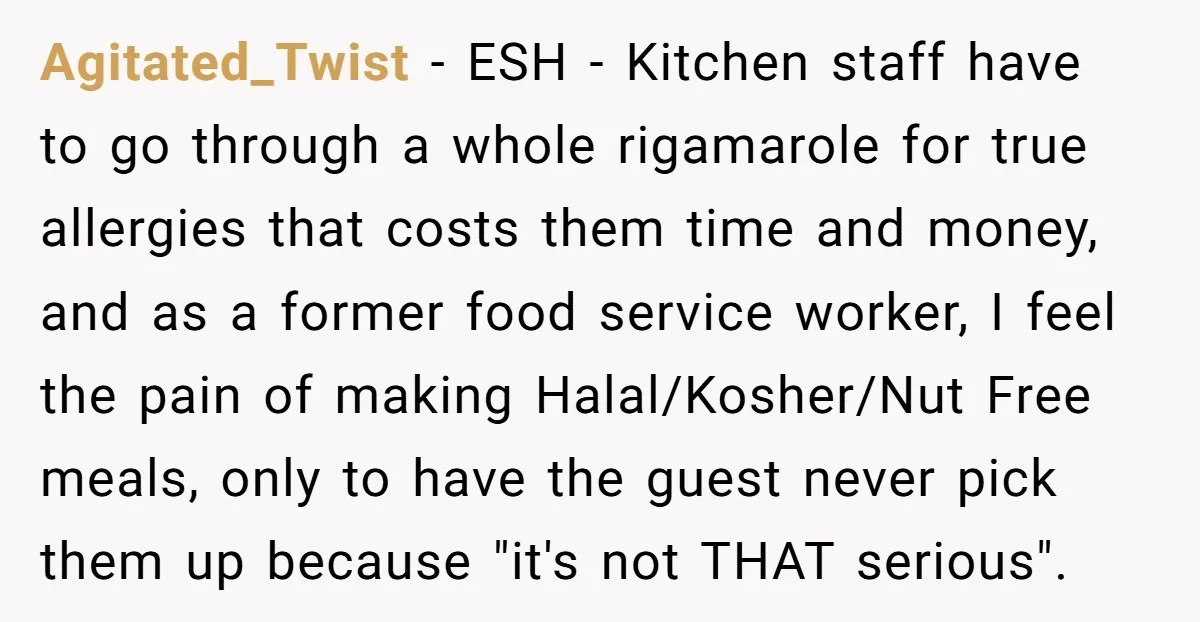 Agitated_Twist − ESH - Kitchen staff have to go through a whole rigamarole for true allergies that costs them time and money, and as a former food service worker, I...