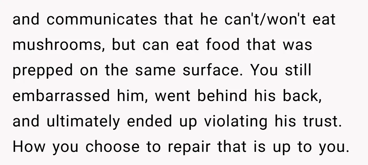 and communicates that he can't/won't eat mushrooms, but can eat food that was prepped on the same surface. You still embarrassed him, went behind his back, and ultimately ended up...